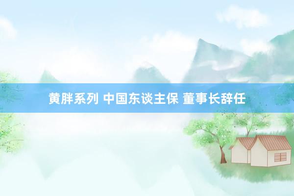 黄胖系列 中国东谈主保 董事长辞任