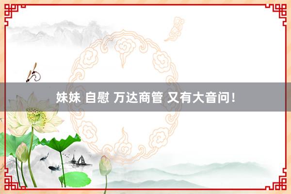 妹妹 自慰 万达商管 又有大音问！