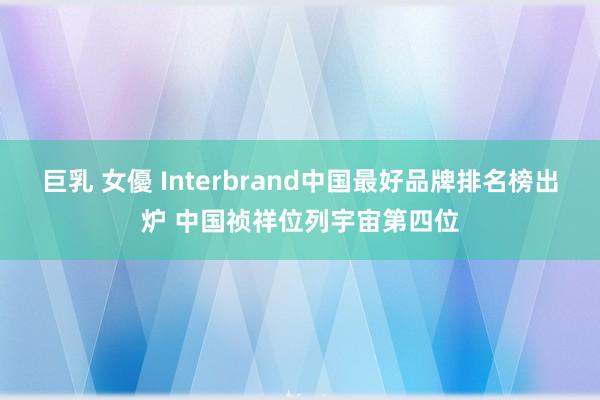巨乳 女優 Interbrand中国最好品牌排名榜出炉 中国祯祥位列宇宙第四位