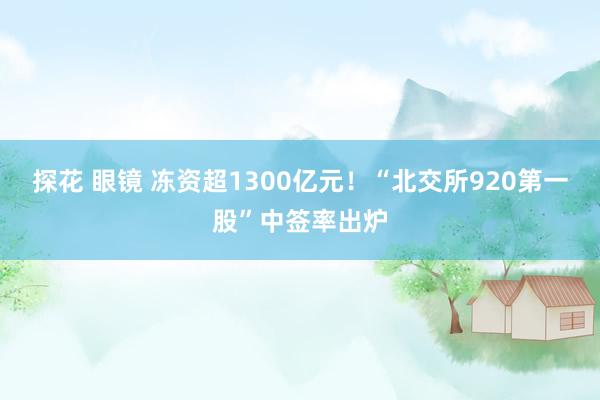 探花 眼镜 冻资超1300亿元！“北交所920第一股”中签率出炉