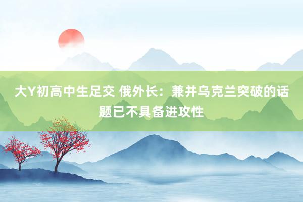 大Y初高中生足交 俄外长：兼并乌克兰突破的话题已不具备进攻性