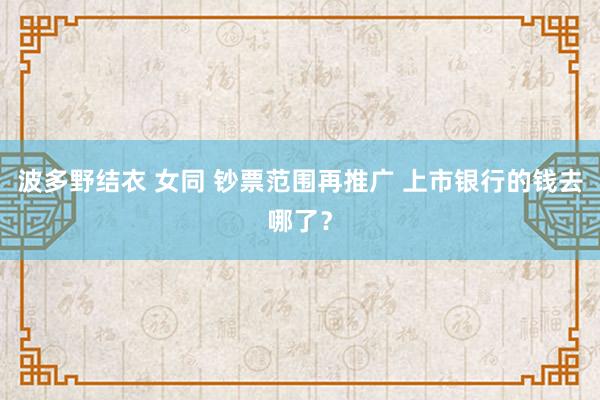 波多野结衣 女同 钞票范围再推广 上市银行的钱去哪了？