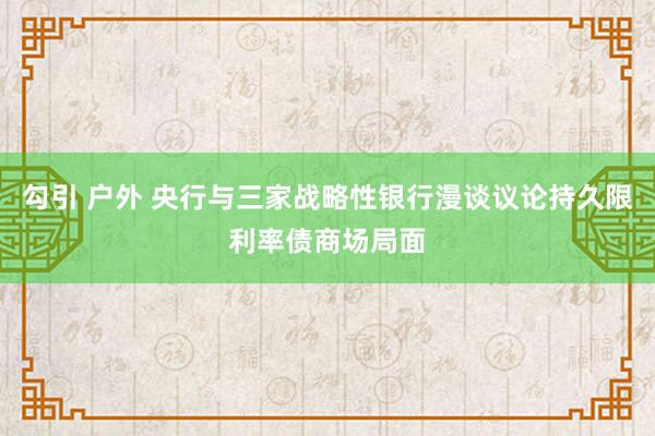 勾引 户外 央行与三家战略性银行漫谈议论持久限利率债商场局面