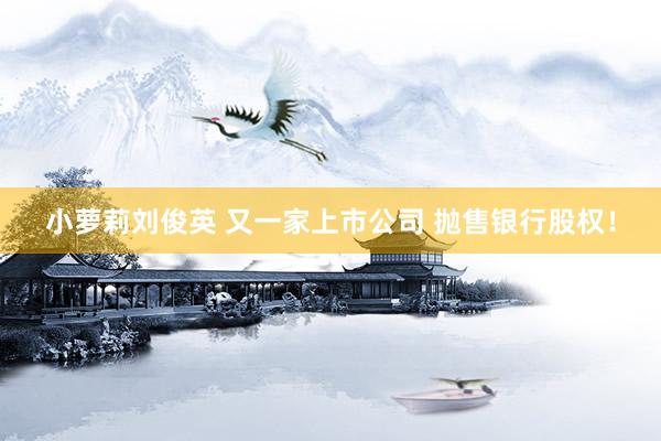 小萝莉刘俊英 又一家上市公司 抛售银行股权！