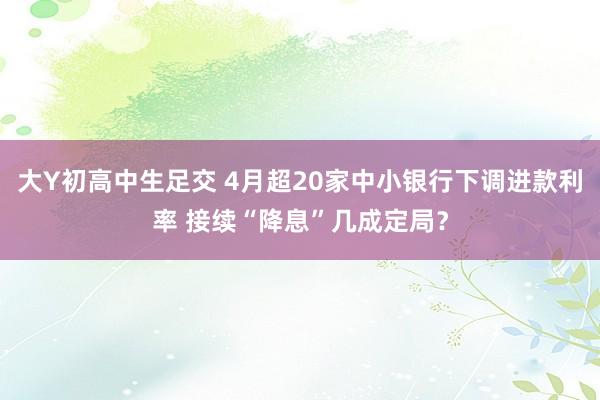 大Y初高中生足交 4月超20家中小银行下调进款利率 接续“降息”几成定局？
