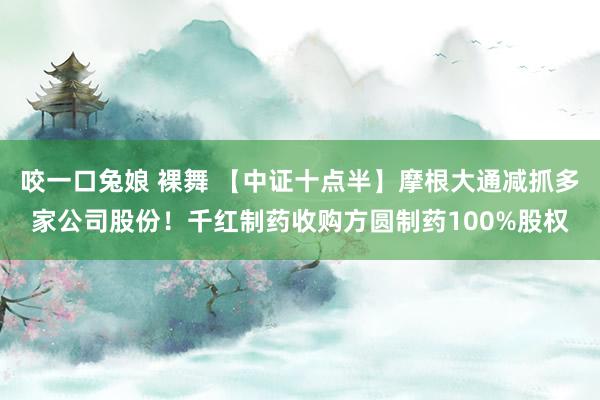 咬一口兔娘 裸舞 【中证十点半】摩根大通减抓多家公司股份！千红制药收购方圆制药100%股权