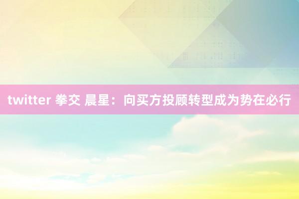 twitter 拳交 晨星：向买方投顾转型成为势在必行