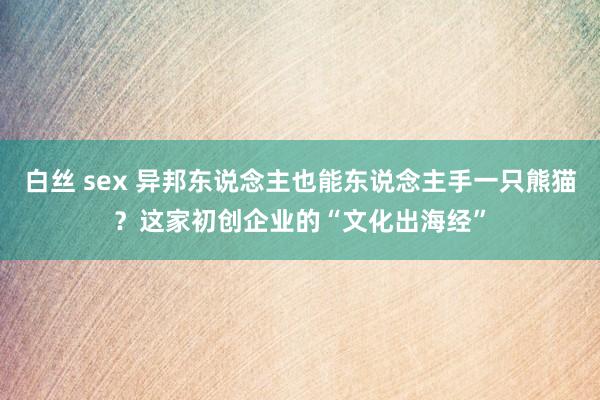 白丝 sex 异邦东说念主也能东说念主手一只熊猫？这家初创企业的“文化出海经”