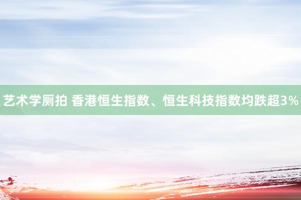艺术学厕拍 香港恒生指数、恒生科技指数均跌超3%