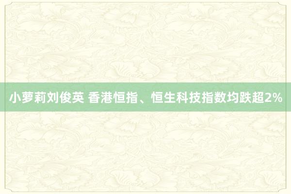 小萝莉刘俊英 香港恒指、恒生科技指数均跌超2%