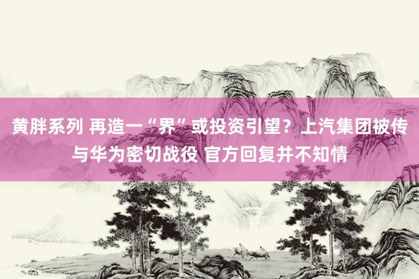 黄胖系列 再造一“界”或投资引望？上汽集团被传与华为密切战役 官方回复并不知情
