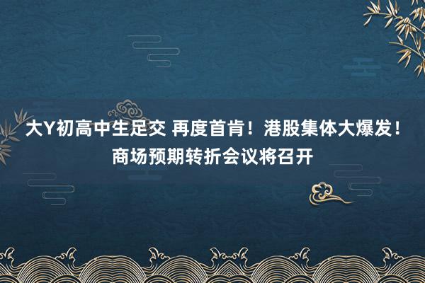 大Y初高中生足交 再度首肯！港股集体大爆发！商场预期转折会议将召开