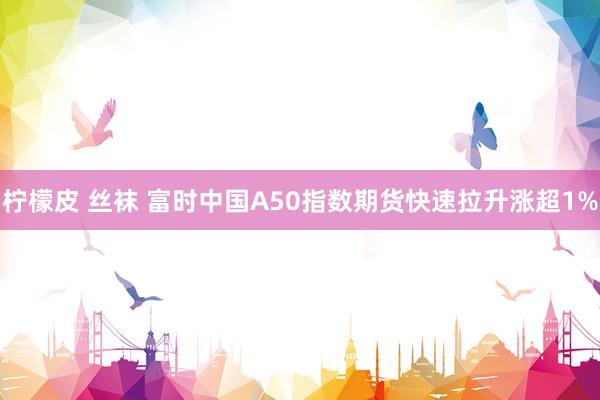 柠檬皮 丝袜 富时中国A50指数期货快速拉升涨超1%