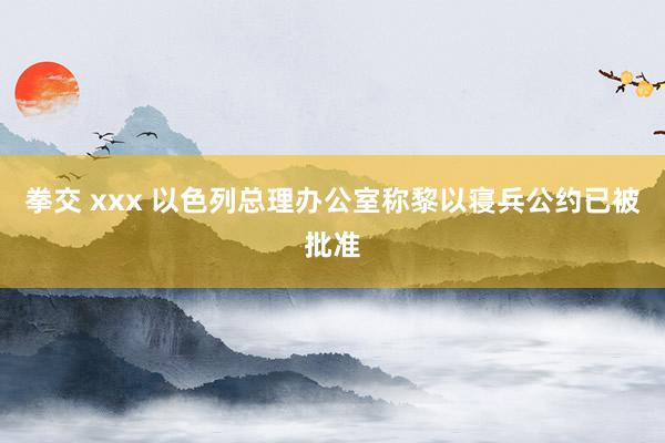 拳交 xxx 以色列总理办公室称黎以寝兵公约已被批准