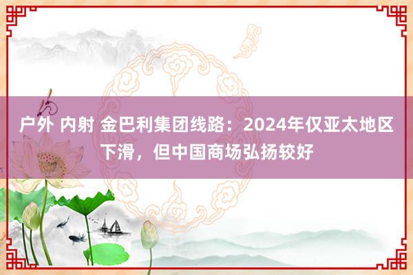 户外 内射 金巴利集团线路：2024年仅亚太地区下滑，但中国商场弘扬较好