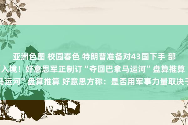 亚洲色图 校园春色 特朗普准备对43国下手 部分国度国民将被全面阻隔入境！好意思军正制订“夺回巴拿马运河”盘算推算 好意思方称：是否用军事力量取决于巴拿马