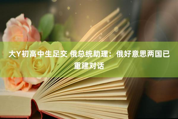 大Y初高中生足交 俄总统助理：俄好意思两国已重建对话