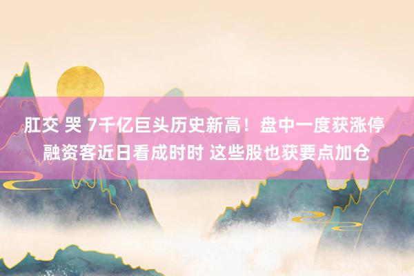 肛交 哭 7千亿巨头历史新高！盘中一度获涨停 融资客近日看成时时 这些股也获要点加仓