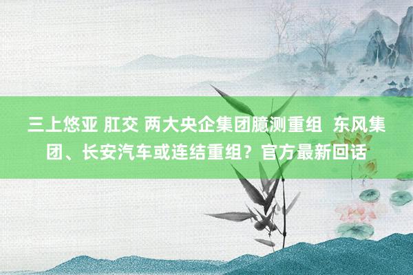 三上悠亚 肛交 两大央企集团臆测重组  东风集团、长安汽车或连结重组？官方最新回话