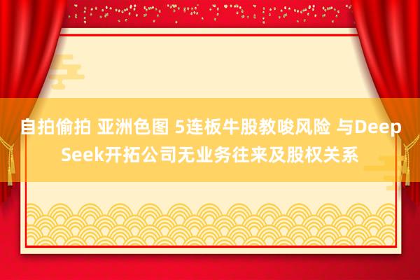 自拍偷拍 亚洲色图 5连板牛股教唆风险 与DeepSeek开拓公司无业务往来及股权关系