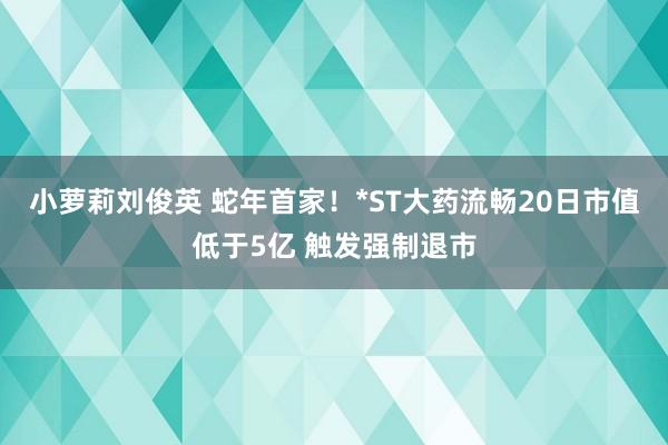 小萝莉刘俊英 蛇年首家！*ST大药流畅20日市值低于5亿 触发强制退市
