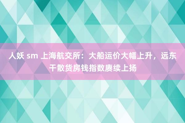 人妖 sm 上海航交所：大船运价大幅上升，远东干散货房钱指数赓续上扬