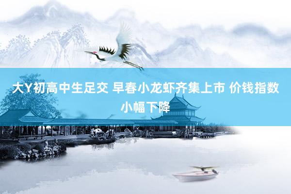 大Y初高中生足交 早春小龙虾齐集上市 价钱指数小幅下降