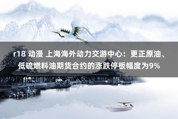 r18 动漫 上海海外动力交游中心：更正原油、低硫燃料油期货合约的涨跌停板幅度为9%