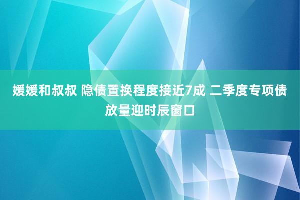 媛媛和叔叔 隐债置换程度接近7成 二季度专项债放量迎时辰窗口