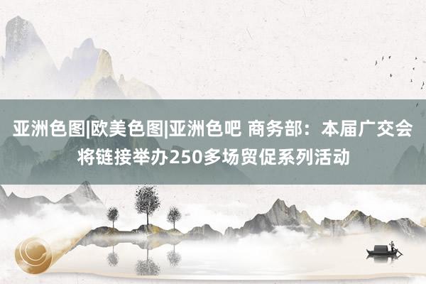 亚洲色图|欧美色图|亚洲色吧 商务部：本届广交会将链接举办250多场贸促系列活动