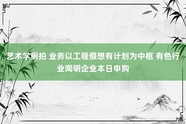 艺术学厕拍 业务以工程假想有计划为中枢 有色行业闻明企业本日申购
