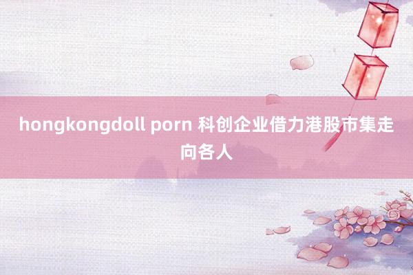 hongkongdoll porn 科创企业借力港股市集走向各人